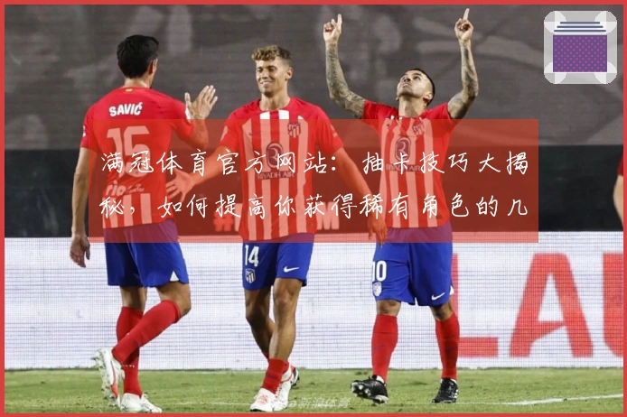 满冠体育官方网站：抽卡技巧大揭秘，如何提高你获得稀有角色的几率