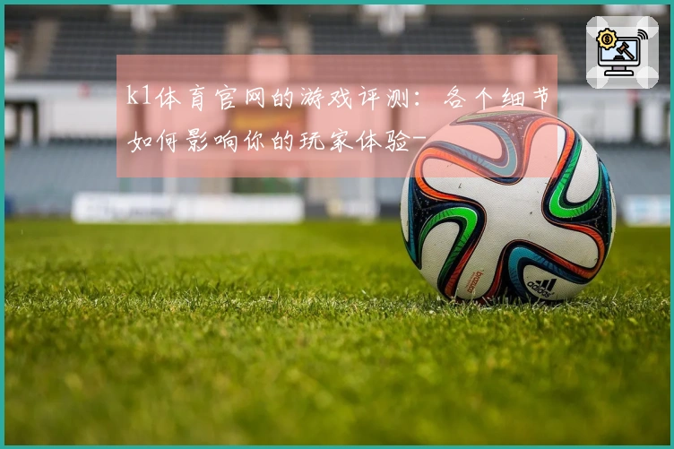 k1体育官网的游戏评测：各个细节如何影响你的玩家体验-