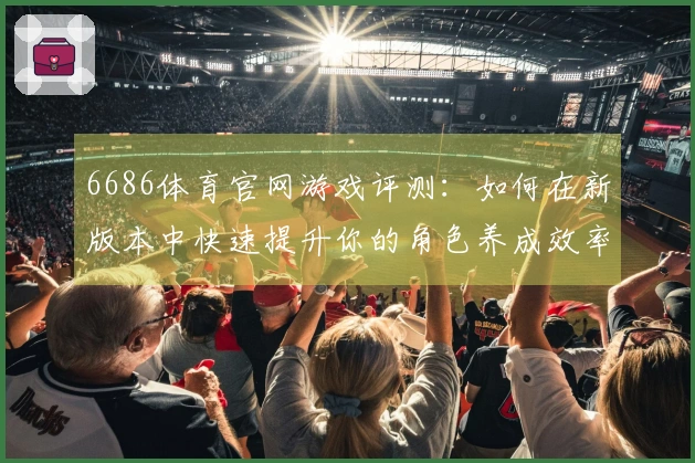 6686体育官网游戏评测：如何在新版本中快速提升你的角色养成效率？