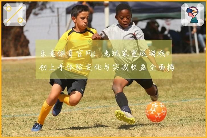 乐竞体育官网：老玩家重返游戏，初上手体验变化与实战收益全面揭秘