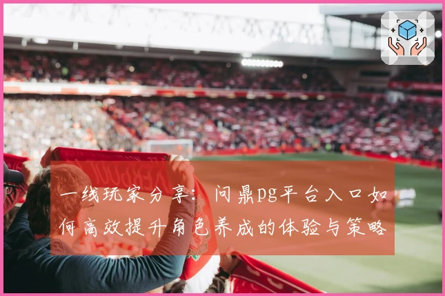 一线玩家分享：问鼎pg平台入口如何高效提升角色养成的体验与策略