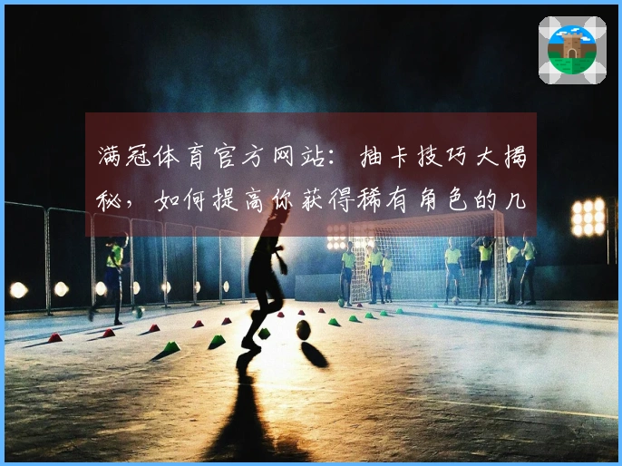 满冠体育官方网站：抽卡技巧大揭秘，如何提高你获得稀有角色的几率
