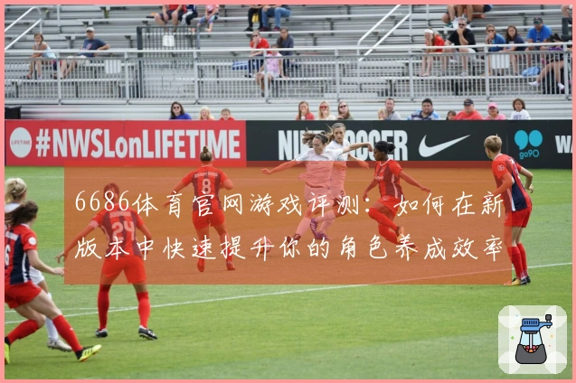 6686体育官网游戏评测：如何在新版本中快速提升你的角色养成效率？